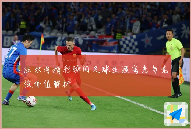 法尔考精彩瞬间足球生涯高光与竞技价值解析