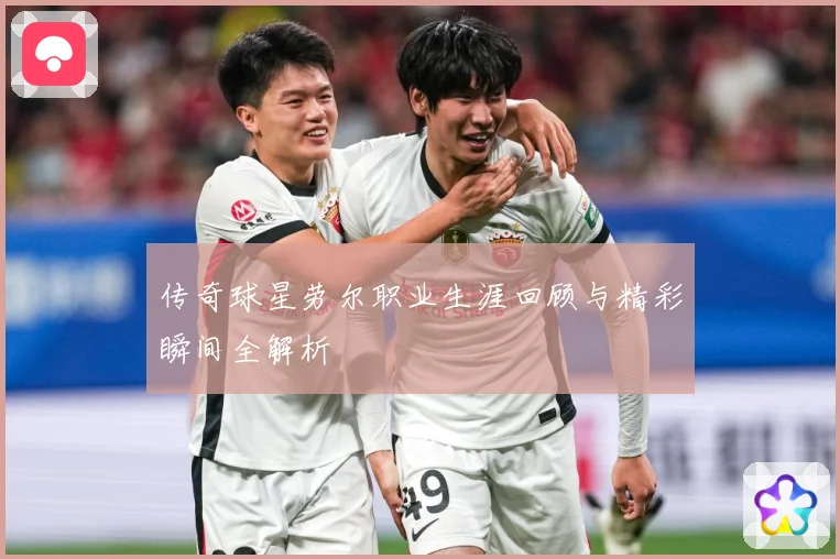 传奇球星劳尔职业生涯回顾与精彩瞬间全解析