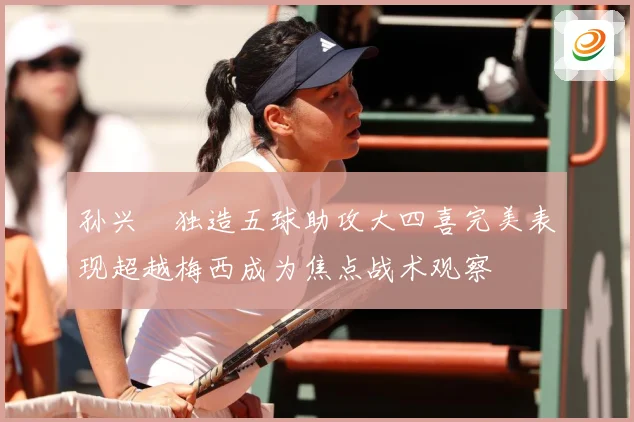 孙兴慜独造五球助攻大四喜完美表现超越梅西成为焦点战术观察