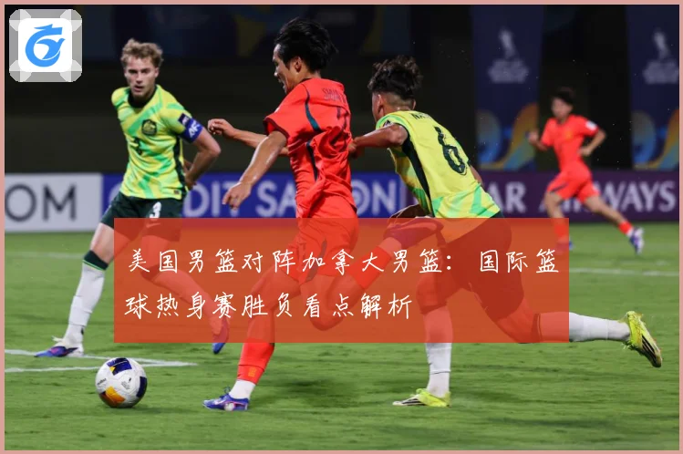 美国男篮对阵加拿大男篮：国际篮球热身赛胜负看点解析