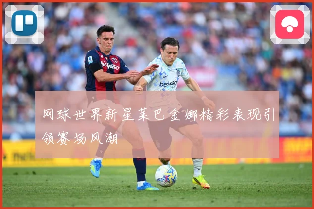 网球世界新星莱巴金娜精彩表现引领赛场风潮