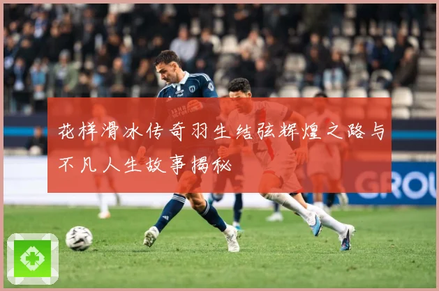 花样滑冰传奇羽生结弦辉煌之路与不凡人生故事揭秘