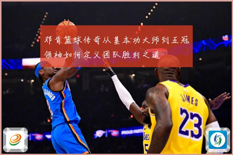 邓肯篮球传奇从基本功大师到五冠领袖如何定义团队胜利之道