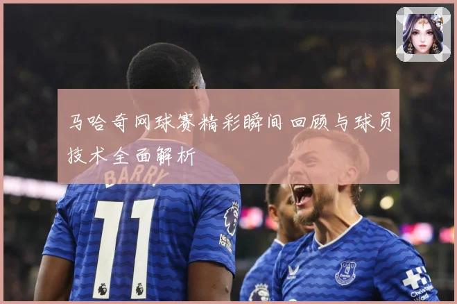 马哈奇网球赛精彩瞬间回顾与球员技术全面解析